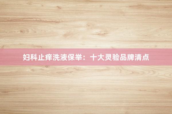 妇科止痒洗液保举：十大灵验品牌清点